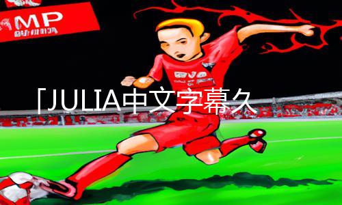 「JULIA中文字幕久久欧美」最新app下载手游教程，游戏攻略大揭秘!